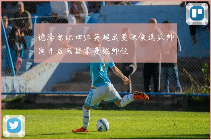 德泽尔比回归英超成曼联候选瓜帅离开后或接掌曼城帅位