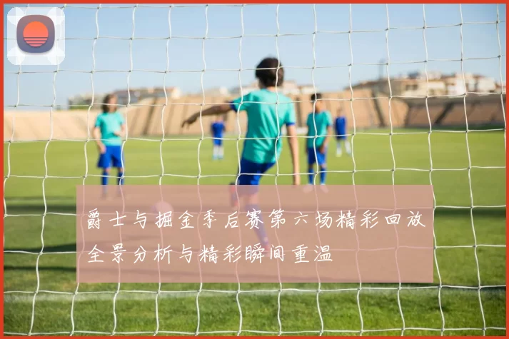 爵士与掘金季后赛第六场精彩回放全景分析与精彩瞬间重温