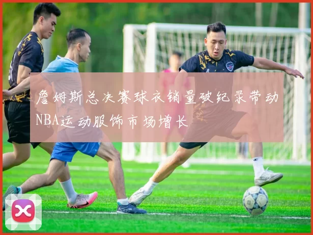 詹姆斯总决赛球衣销量破纪录带动NBA运动服饰市场增长