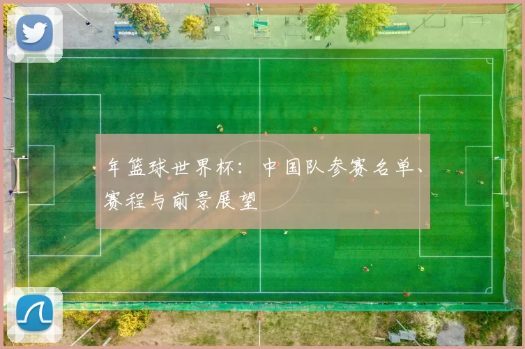 年篮球世界杯：中国队参赛名单、赛程与前景展望