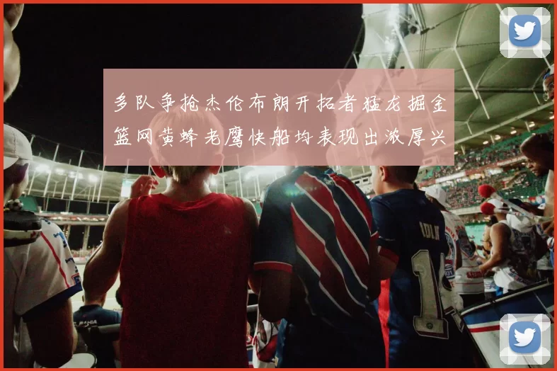 多队争抢杰伦布朗开拓者猛龙掘金篮网黄蜂老鹰快船均表现出浓厚兴趣
