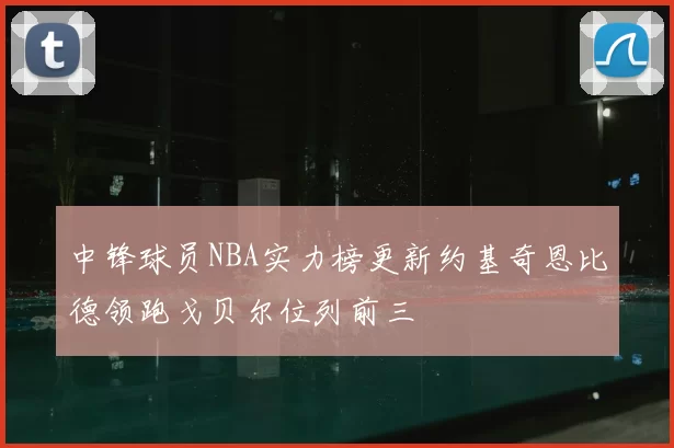 中锋球员NBA实力榜更新约基奇恩比德领跑戈贝尔位列前三