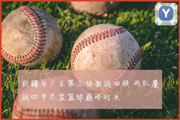 新疆与广东第三场激战回顾 两队鏖战四节尽显篮球巅峰对决