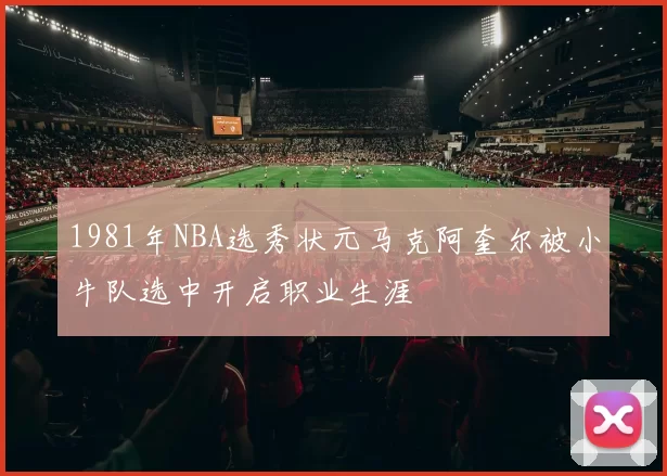 1981年NBA选秀状元马克阿奎尔被小牛队选中开启职业生涯