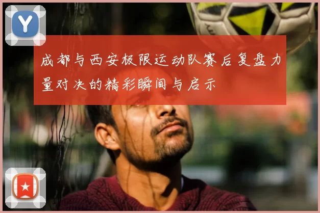 成都与西安极限运动队赛后复盘力量对决的精彩瞬间与启示