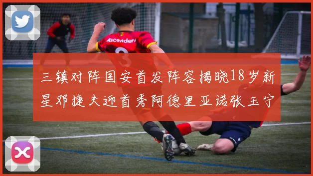 三镇对阵国安首发阵容揭晓18岁新星邓捷夫迎首秀阿德里亚诺张玉宁领衔出战