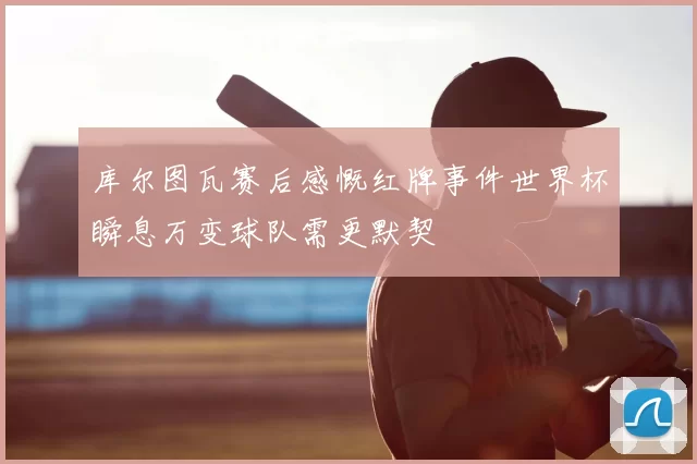 库尔图瓦赛后感慨红牌事件世界杯瞬息万变球队需更默契