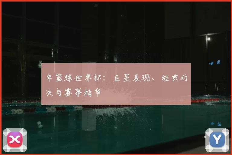 年篮球世界杯：巨星表现、经典对决与赛事精华