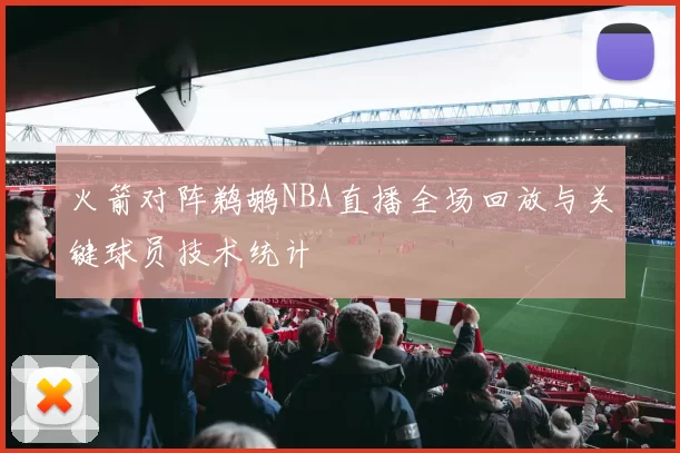 火箭对阵鹈鹕NBA直播全场回放与关键球员技术统计