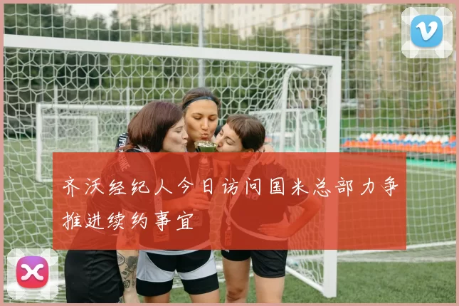 齐沃经纪人今日访问国米总部力争推进续约事宜