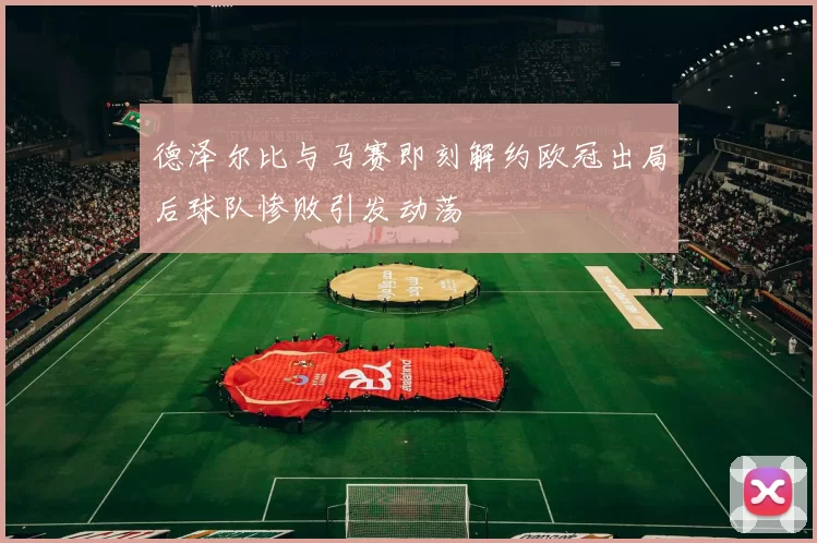 德泽尔比与马赛即刻解约欧冠出局后球队惨败引发动荡