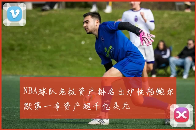 NBA球队老板资产排名出炉快船鲍尔默第一净资产超千亿美元