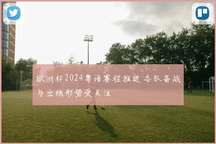 欧洲杯2024粤语赛程推进 各队备战与出线形势受关注