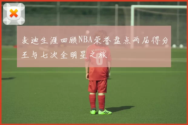 麦迪生涯回顾NBA荣誉盘点两届得分王与七次全明星之旅