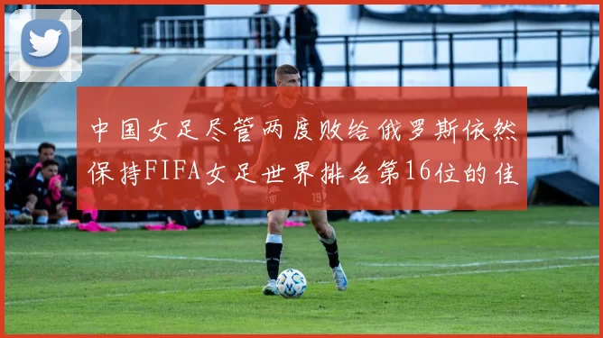中国女足尽管两度败给俄罗斯依然保持FIFA女足世界排名第16位的佳绩