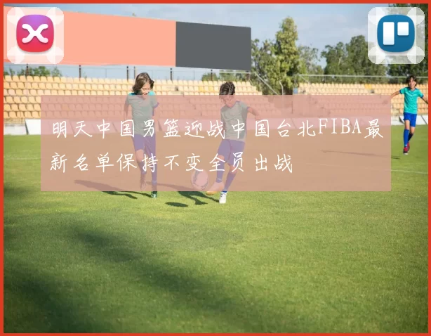 明天中国男篮迎战中国台北FIBA最新名单保持不变全员出战