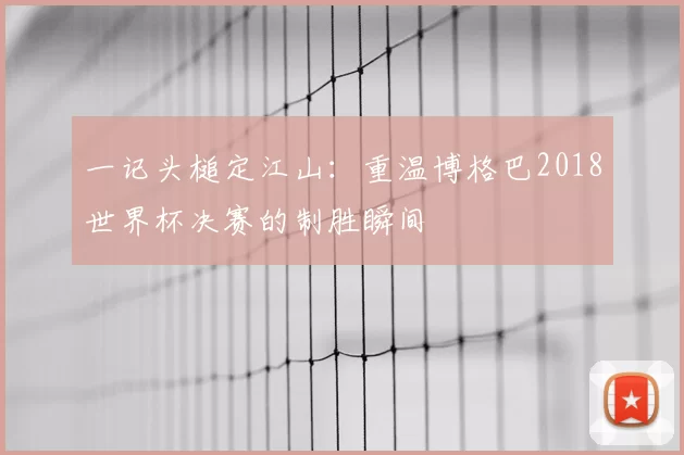一记头槌定江山:重温博格巴2018世界杯决赛的制胜瞬间