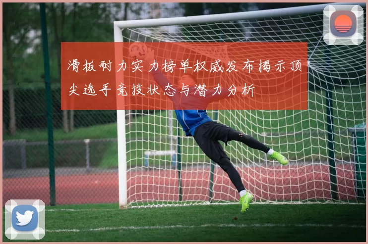 滑板耐力实力榜单权威发布揭示顶尖选手竞技状态与潜力分析