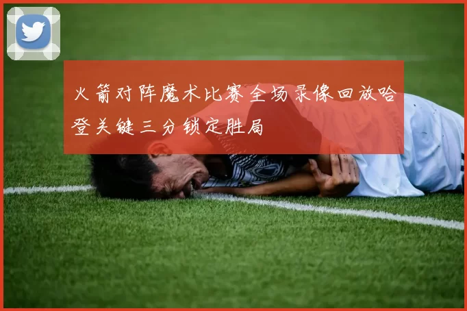 火箭对阵魔术比赛全场录像回放哈登关键三分锁定胜局