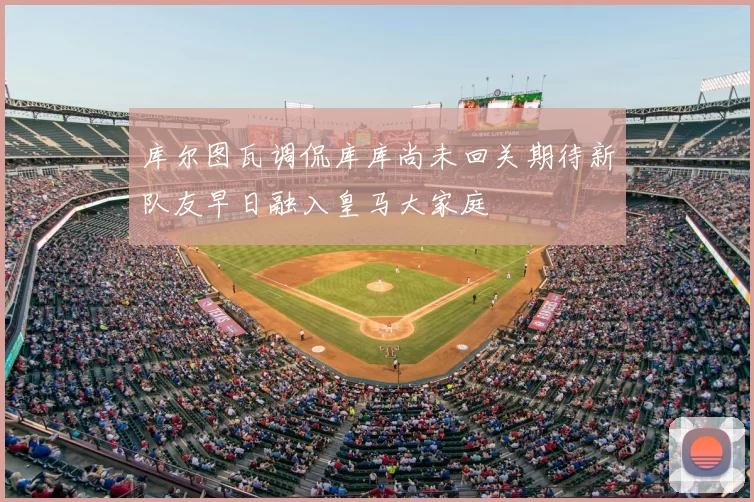 库尔图瓦调侃库库尚未回关期待新队友早日融入皇马大家庭