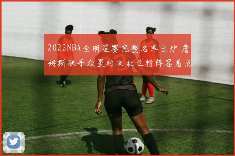 2022NBA全明星赛完整名单出炉 詹姆斯联手众星对决杜兰特阵容看点十足