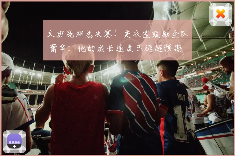 文班亮相总决赛！更衣室鼓励全队 萧华：他的成长速度已远超预期