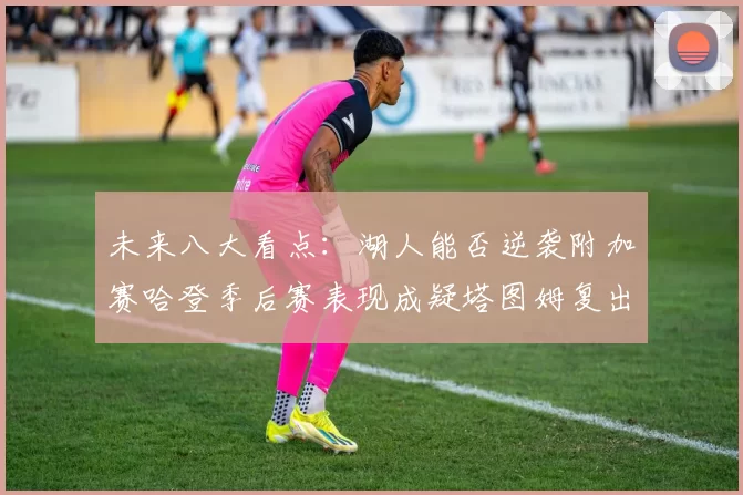未来八大看点：湖人能否逆袭附加赛哈登季后赛表现成疑塔图姆复出能否助力球队
