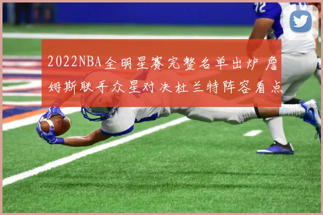 2022NBA全明星赛完整名单出炉 詹姆斯联手众星对决杜兰特阵容看点十足
